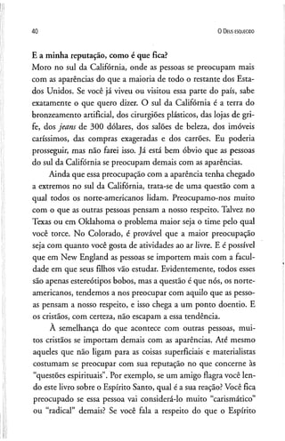 40 O D eus e s q u e c id o
E a minha reputação, como é que fica?
Moro no sul da Califórnia, onde as pessoas se preocupam mais
com as aparências do que a maioria de todo o restante dos Esta­
dos Unidos. Se você já viveu ou visitou essa parte do país, sabe
exatamente o que quero dizer. O sul da Califórnia é a terra do
bronzeamento artificial, dos cirurgiões plásticos, das lojas de gri­
fe, dos jeans de 300 dólares, dos salões de beleza, dos imóveis
caríssimos, das compras exageradas e dos carrões. Eu poderia
prosseguir, mas não farei isso. Já está bem óbvio que as pessoas
do sul da Califórnia se preocupam demais com as aparências.
Ainda que essa preocupação com a aparência tenha chegado
a extremos no sul da Califórnia, trata-se de uma questão com a
qual todos os norte-americanos lidam. Preocupamo-nos muito
com o que as outras pessoas pensam a nosso respeito. Talvez no
Texas ou em Oklahoma o problema maior seja o time pelo qual
você torce. No Colorado, é provável que a maior preocupação
seja com quanto você gosta de atividades ao ar livre. E é possível
que em New England as pessoas se importem mais com a facul­
dade em que seus filhos vão estudar. Evidentemente, todos esses
são apenas estereótipos bobos, mas a questão é que nós, os norte-
americanos, tendemos a nos preocupar com aquilo que as pesso­
as pensam a nosso respeito, e isso chega a um ponto doentio. E
os cristãos, com certeza, não escapam a essa tendência.
A semelhança do que acontece com outras pessoas, mui­
tos cristãos se importam demais com as aparências. Até mesmo
aqueles que não ligam para as coisas superficiais e materialistas
costumam se preocupar com sua reputação no que concerne às
“questões espirituais”. Por exemplo, se um amigo flagra você len­
do este livro sobre o Espírito Santo, qual é a sua reação? Você fica
preocupado se essa pessoa vai considerá-lo muito “carismático”
ou “radical” demais? Se você fala a respeito do que o Espírito
 
