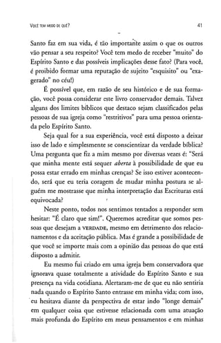 V o c ê t e m m e d o de q u ê ? 41
Santo faz em sua vida, é tão importante assim o que os outros
vão pensar a seu respeito? Você tem medo de receber “muito” do
Espírito Santo e das possíveis implicações desse fato? (Para você,
é proibido formar uma reputação de sujeito “esquisito” ou “exa­
gerado” no céu!)
E possível que, em razão de seu histórico e de sua forma­
ção, você possa considerar este livro conservador demais. Talvez
alguns dos limites bíblicos que destaco sejam classificados pelas
pessoas de sua igreja como “restritivos” para uma pessoa orienta­
da pelo Espírito Santo.
Seja qual for a sua experiência, você está disposto a deixar
isso de lado e simplesmente se conscientizar da verdade bíblica?
Uma pergunta que fiz a mim mesmo por diversas vezes é: “Será
que minha mente está sequer aberta à possibilidade de que eu
possa estar errado em minhas crenças? Se isso estiver acontecen­
do, será que eu teria coragem de mudar minha postura se al­
guém me mostrasse que minha interpretação das Escrituras está
equivocada? '
Neste ponto, todos nos sentimos tentados a responder sem
hesitar: “E claro que sim!”. Queremos acreditar que somos pes­
soas que desejam a v e r d a d e , mesmo em detrimento dos relacio­
namentos e da aceitação pública. Mas é grande a possibilidade de
que você se importe mais com a opinião das pessoas do que está
disposto a admitir.
Eu mesmo fui criado em uma igreja bem conservadora que
ignorava quase totalmente a atividade do Espírito Santo e sua
presença na vida cotidiana. Alertaram-me de que eu não sentiria
nada quando o Espírito Santo entrasse em minha vida; com isso,
eu hesitava diante da perspectiva de estar indo “longe demais”
em qualquer coisa que estivesse relacionada com uma atuação
mais profunda do Espírito em meus pensamentos e em minhas
 