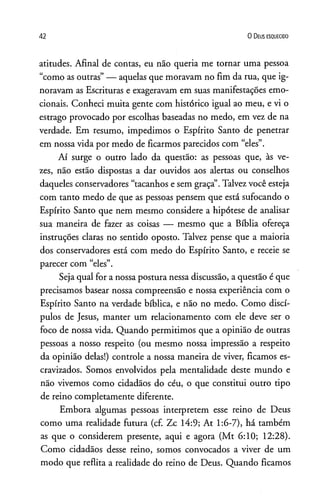 42 0 D eus e s q u e c id o
atitudes. Afinal de contas, eu não queria me tornar uma pessoa
“como as outras”— aquelas que moravam no fim da rua, que ig­
noravam as Escrituras e exageravam em suas manifestações emo­
cionais. Conheci muita gente com histórico igual ao meu, e vi o
estrago provocado por escolhas baseadas no medo, em vez de na
verdade. Em resumo, impedimos o Espírito Santo de penetrar
em nossa vida por medo de ficarmos parecidos com “eles”.
Aí surge o outro lado da questão: as pessoas que, às ve­
zes, não estão dispostas a dar ouvidos aos alertas ou conselhos
daqueles conservadores “tacanhos e sem graça”.Talvez você esteja
com tanto medo de que as pessoas pensem que está sufocando o
Espírito Santo que nem mesmo considere a hipótese de analisar
sua maneira de fazer as coisas — mesmo que a Bíblia ofereça
instruções claras no sentido oposto. Talvez pense que a maioria
dos conservadores está com medo do Espírito Santo, e receie se
parecer com “eles”.
Seja qual for a nossa postura nessa discussão, a questão é que
precisamos basear nossa compreensão e nossa experiência com o
Espírito Santo na verdade bíblica, e não no medo. Como discí­
pulos de Jesus, manter um relacionamento com ele deve ser o
foco de nossa vida. Quando permitimos que a opinião de outras
pessoas a nosso respeito (ou mesmo nossa impressão a respeito
da opinião delas!) controle a nossa maneira de viver, ficamos es­
cravizados. Somos envolvidos pela mentalidade deste mundo e
não vivemos como cidadãos do céu, o que constitui outro tipo
de reino completamente diferente.
Embora algumas pessoas interpretem esse reino de Deus
como uma realidade futura (cf. Zc 14:9; At 1:6-7), há também
as que o considerem presente, aqui e agora (Mt 6:10; 12:28).
Como cidadãos desse reino, somos convocados a viver de um
modo que reflita a realidade do reino de Deus. Quando ficamos
 