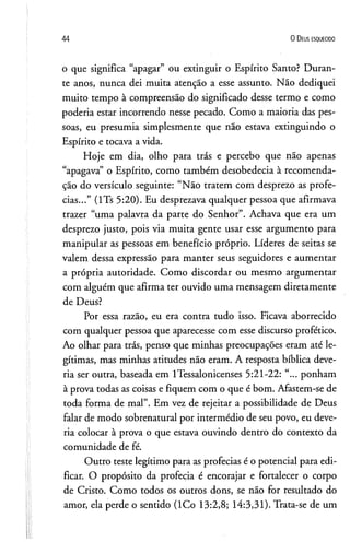44 0 D e us e s q u e c id o
o que significa “apagar” ou extinguir o Espírito Santo? Duran­
te anos, nunca dei muita atenção a esse assunto. Não dediquei
muito tempo à compreensão do significado desse termo e como
poderia estar incorrendo nesse pecado. Como a maioria das pes­
soas, eu presumia simplesmente que não estava extinguindo o
Espírito e tocava a vida.
Hoje em dia, olho para trás e percebo que não apenas
“apagava” o Espírito, como também desobedecia à recomenda­
ção do versículo seguinte: “Não tratem com desprezo as profe­
cias...” (lTs 5:20). Eu desprezava qualquer pessoa que afirmava
trazer “uma palavra da parte do Senhor”. Achava que era um
desprezo justo, pois via muita gente usar esse argumento para
manipular as pessoas em benefício próprio. Líderes de seitas se
valem dessa expressão para manter seus seguidores e aumentar
a própria autoridade. Como discordar ou mesmo argumentar
com alguém que afirma ter ouvido uma mensagem diretamente
de Deus?
Por essa razão, eu era contra tudo isso. Ficava aborrecido
com qualquer pessoa que aparecesse com esse discurso profético.
Ao olhar para trás, penso que minhas preocupações eram até le­
gítimas, mas minhas atitudes não eram. A resposta bíblica deve­
ria ser outra, baseada em lTessalonicenses 5:21-22: “... ponham
à prova todas as coisas e fiquem com o que é bom. Afastem-se de
toda forma de mal”. Em vez de rejeitar a possibilidade de Deus
falar de modo sobrenatural por intermédio de seu povo, eu deve­
ria colocar à prova o que estava ouvindo dentro do contexto da
comunidade de fé.
Outro teste legítimo para as profecias é o potencial para edi-
ficar. O propósito da profecia é encorajar e fortalecer o corpo
de Cristo. Como todos os outros dons, se não for resultado do
amor, ela perde o sentido (ICo 13:2,8; 14:3,31). Trata-se de um
 