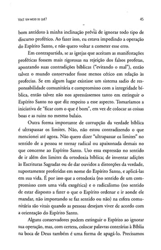 VOCÊ TEM MEDO DE QUÊ? 4 5
bom antídoto à minha inclinação prévia de ignorar todo tipo de
discurso profético. Ao fazer isso, eu estava impedindo a operação
do Espírito Santo, e não quero voltar a cometer esse erro.
Em contrapartida, se as igrejas que aceitam as manifestações
proféticas fossem mais rigorosas na rejeição dos falsos profetas,
apontando suas contradições bíblicas (“evitando o mal”), então
talvez o mundô conservador fosse menos cético em relação às
profecias. Se em algum lugar existisse um sistema sadio de res­
ponsabilidade comunitária e compromisso com a integridade bí­
blica, então talvez não nos apressássemos tanto em extinguir o
Espírito Santo no que diz respeito a esse aspecto. Tomaríamos a
iniciativa de “ficar com o que é bom”, em vez de colocar as coisas
boas e as ruins no mesmo balaio.
Outra forma importante de corrupção da verdade bíblica
é ultrapassar os limites. Não, não estou contradizendo o que
mencionei até agora. Não quero dizer “ultrapassar os limites” no
sentido de a pessoa se tornar radical ou apaixonada demais no
que concerne ao Espírito Santo. Uso essa expressão no sentido
de ir além dos limites da ortodoxia bíblica; de inventar adições
às Escrituras Sagradas ou de dar ouvidos a distorções da verdade,
supostamente proferidas em nome do Espírito Santo, e aplicá-las
em sua vida. É por isso que a ortodoxia (no sentido de um com­
promisso com uma vida exegética) e o radicalismo (no sentido
de estar disposto a fazer o que o Espírito ordenar e ir aonde ele
mandar, não importando se faz sentido ou não) na esfera comu­
nitária são vitais quando as pessoas desejam viver de acordo com
a orientação do Espírito Santo.
Alguns conservadores podem extinguir o Espírito ao ignorar
sua operação, mas, com certeza, colocar palavras contrárias à Bíblia
na boca de Deus também é uma forma de apagá-lo. Precisamos
 