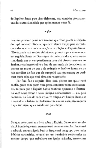 46 0 D eus e s q u e c id o
do Espírito Santo para viver fielmente, mas também precisamos
uns dos outros à medida que aprimoramos nossa fé.
Pare um pouco e pense nos temores que você guarda a respeito
do Espírito Santo. Pode ser que leve algum tempo para identifi­
car todas as suas atitudes e reações em relação ao Espírito Santo.
Não esconda seus medos. Admita-os, primeiro para si mesmo, e
em seguida diante de Deus (que já conhece todos e, mesmo as­
sim, deseja que os compartilhemos com ele). Ao se apresentar ao
Senhor, seja sincero sobre o fato de seu medo de decepcionar as
pessoas ser maior do que o de extinguir o Espírito Santo; ou de
não acreditar de fato que ele cumprirá suas promessas; ou qual­
quer outra coisa que você sinta em relação a ele.
Por fim, fale a respeito disso com pessoas nas quais você
confia, gente com quem você possa conversar sobre esses assun­
tos. Permita que o Espírito Santo continue operando e libertan­
do você desse temor e dessa inibição desnecessários — ou, pelo
contrário, da falta de bom senso em relação aos limites. Renda-se
e convide-o a habitar verdadeiramente em sua vida, não importa
o que isso signifique e aonde isso pode levar.
c£o
Sei que, ao escrever um livro sobre o Espírito Santo, serei rotula­
do. A ironia é que nem eu mesmo sei como me rotular. Encontrei
a salvação em uma igreja batista, freqüentei um grupo de estudos
bíblicos carismático, estudei em um seminário conservador ao
mesmo tempo que trabalhava em igrejas avivadas, envolvi-me
 