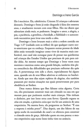 48 0 D eus e s q u e c id o
Domingo e Irene Garcia
Ele é mecânico. Ela, cabeleireira. Criaram 32 crianças e adotaram
dezesseis. Domingo e Irene já estão chegando à faixa dos sessenta
anos, e atualmente moram com onze filhos. Eles me dizem que
adotariam ainda mais, se pudessem. Imagine o amor, a alegria, a
paz, a paciência, a gentileza, a bondade, a fidelidade e o autocon­
trole necessários para levar essa tarefa a cabo.
Domingo e Irene levaram mais a sério a ordem contida em
Tiago 1:27 (cuidado com os órfãos) do que qualquer outro nor­
te-americano que eu conheça. Enquanto outras pessoas da idade
deles estão tentando imaginar como viver de maneira mais con­
fortável, esse casal não consegue parar de pensar nas quinhentas
mil crianças dos Estados Unidos que precisam de pais para cui­
dar delas. Ao mesmo tempo que Domingo e Irene veem esses
meninos e meninas como uma grande bênção, também têm ple­
na consciência das dificuldades que precisam enfrentar dia após
dia. A perseverança tem sido a chave, especialmente há alguns
anos, quando um de seus filhos adotivos se enforcou no banhei­
ro. Ainda que seus dias sejam repletos de alegrias, eles também
passaram por muitas situações nas quais perseveraram por pura
obediência ao Senhor.
Deus nunca deixou que lhes faltasse coisa alguma. Certa
vez, eles precisaram construir mais um cômodo na casa em que
moram para que pudessem receber mais crianças. Não tinham
o dinheiro, por isso Irene orou com fervor. Quando ergueu os
céus em oração, a primeira coisa que viu foi um anúncio de uma
empreiteira. Na mesma hora, ela perguntou ao Senhor: “É essa
a resposta à minha prece?”. Dias depois, um dos líderes de sua
igreja soube da necessidade do casal e se ofereceu para construir
o cômodo extra de graça. Adivinhe quem era essa pessoa: o mes­
mo empreiteiro cujo nome Irene tinha visto no anúncio.
 