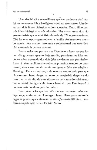 V o c ê t e m m e d o d e q u ê ? 49
Uma das bênçãos maravilhosas que eles puderam desfrutar
foi ver como seus filhos biológicos seguiram seus passos. Um de­
les tem dois filhos biológicos e dois adotados. Outro filho tem
três filhos biológicos e três adotados. Eles vivem uma vida tão
extraordinária que o noticiário da rede de TV norte-americana
CBS fez uma reportagem sobre essa família. Até mesmo o mun­
do secular nota o amor incomum e sobrenatural que esses dois
têm mostrado às pessoas carentes.
Para aqueles que pensam que Domingo e Irene sempre fo­
ram tão generosos quanto hoje em dia, permitam-me falar um
pouco sobre o passado dos dois (eles me deram essa permissão).
Irene já falou publicamente sobre os primeiros tempos do casa­
mento, época em que ela sentia um grande ódio em relação a
Domingo. Ele a maltratava, e ela orava o tempo todo para que
ele morresse. Irene chegou a ponto de imaginá-lo despencando
com o carro do alto de uma ribanceira por causa do sofrimento
que o marido infligia a ela. Agora Irene diz que Domingo é o
homem mais bondoso que ela conhece.
Para quem acha que sua vida ou seu casamento não tem
esperança, lembre-se de Domingo e Irene. Deus gosta muito de
pegar as pessoas que enfrentam as situações mais difíceis e trans­
formá-las pela ação de seu Espírito Santo.
 