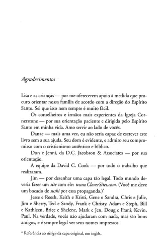 Agradecimentos
Lisa e as crianças — por me oferecerem apoio à medida que pro­
curo orientar nossa família de acordo com a direção do Espírito
Santo. Sei que isso nem sempre é muito fácil.
Os conselheiros e irmãos mais experientes da Igreja Cor-
nerstone — por sua orientação paciente e dirigida pelo Espírito
Santo em minha vida. Amo servir ao lado de vocês.
Danae — mais uma vez, eu não seria capaz de escrever este
livro sem a sua ajuda. Seu dom é evidente, e admiro seu compro­
misso com o cristianismo autêntico e bíblico.
Don e Jenni, da D.C. Jacobson & Associates — por sua
orientação.
A equipe da David C. Cook — por todo o trabalho que
realizaram.
Jim — por desenhar uma capa tão legal. Todo mundo de­
veria fazer um site com ele: ivwiv.CloverSites.com. (Você me deve
um bocado de sushi por essa propaganda.)*
Jesse e Reesh, Keith e Kristi, Gene e Sandra, Chris e Julie,
Jim e Sherry, Ted e Sandy, Frank e Christy, Adam e Steph, Bill
e Kathleen, Brice e Shelene, Mark e Jen, Doug e Frani, Kevin,
Paul. Na verdade, vocês não ajudaram com nada, mas são bons
amigos, e é sempre legal ver seus nomes impressos.
* Referência ao design da capa original, em inglês.
 