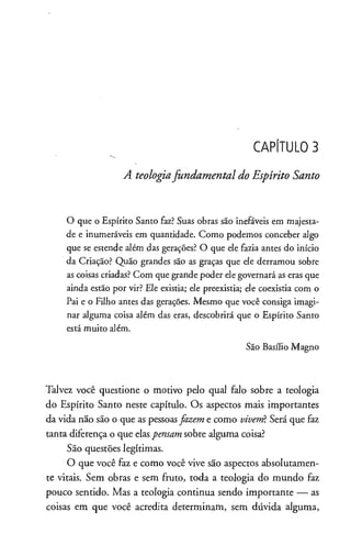 CAPÍTULO 3
A teologiafundamental do Espírito Santo
O que o Espírito Santo faz? Suas obras são inefáveis em majesta­
de e inumeráveis em quantidade. Como podemos conceber algo
que se estende além das gerações? O que ele fazia antes do início
da Criação? Quão grandes são as graças que ele derramou sobre
ascoisas criadas? Com que grandepoder elegovernará aserasque
ainda estão por vir? Ele existia; ele preexistia; ele coexistia com o
Pai e o Filho antes das gerações. Mesmo que você consiga imagi­
nar alguma coisa além das eras, descobrirá que o Espírito Santo
estámuito além.
São Basílio Magno
Talvez você questione o motivo pelo qual falo sobre a teologia
do Espírito Santo neste capítulo. Os aspectos mais importantes
da vida não são o que as pessoasfazem e como vivem?Será que faz
tanta diferença o que elaspensam sobre alguma coisa?
São questões legítimas.
O que você faz e como você vive são aspectos absolutamen­
te vitais. Sem obras e sem fruto, toda a teologia do mundo faz
pouco sentido. Mas a teologia continua sendo importante — as
coisas em que você acredita determinam, sem dúvida alguma,
 