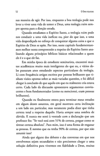 52 0 D eus e s q u e c id o
sua maneira de agir. Por isso, enquanto a boa teologia pode nos
levar a viver uma vida de temor a Deus, uma teologia ruim sem­
pre aponta para a direção errada.
Quando estudamos o Espírito Santo, a teologia ruim pode
nos conduzir a uma vida ineficaz ou, pior do que isso, a uma
vida desperdiçada no esforço de conquistar alguma coisa a que o
Espírito de Deus se opõe. Por isso, neste capítulo fundamentare­
mos melhor nossa compreensão a respeito do Espírito Santo ana­
lisando alguns princípios bíblicos básicos relacionados a quem
ele é e o que ele faz.
Em minha época de estudante seminarista, encontrei mui­
tos acadêmicos muito mais inteligentes do que eu, e vários de­
les passaram anos estudando aspectos particulares da teologia.
Li com frequência artigos escritos por pessoas brilhantes que ti­
nham visões opostas sobre as mais variadas questões, e foi difícil
chegar à conclusão de que aquilo em que eu realmente cria estava
certo. Cada lado da discussão apresentava argumentos convin­
centes e bem fundamentados (como eu mencionei, eram pessoas
brilhantes).
Quando eu finalmente estava para terminar meus estudos
em algum desses assuntos, em geral mostrava certa inclinação
a um lado em particular, mas raramente podia dizer que tinha
certeza total a respeito daquilo. Havia sempre uma sombra de
dúvida. E nunca me senti à vontade com a declaração que um
professor fez: “Se você está com 51% de certeza, pregue como se
tivesse certeza absoluta”. Para mim, isso é uma forma de enganar
as pessoas. E mesmo que eu tenha 90% de certeza, por que não
assumir isso?
Ainda que alguns dos debates e das conversas em que nos
envolvemos sejam secundários e não precisemos chegar a uma
solução definitiva para vivermos em fidelidade a Deus, muitas
 