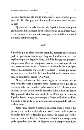 A TEOLOGIA FUNDAMENTAL DO ESPlRITO SANTO 53
questões teológicas são muito importantes, vitais mesmo para a
nossa fé. São elas que, acreditamos, determinam nossa maneira
de agir.
Quando se trata da doutrina do Espírito Santo, não quero
cair na armadilha de fazer distinções abstratas ou confusas. Que­
ro me concentrar nas questões teológicas que moldam a nossa fé
e o nosso comportamento.
À medida que eu elaborava este capítulo, percebia quão ridículo
pode ser para uma pessoa, seja ela quem for, dizer que pretende
explicar o que é o Espírito Santo. A Bíblia diz que não podemos
compreender Deus por completo, e tenho certeza de que não sou
uma exceção a essa regra. Há coisas a respeito de Deus que per­
manecem envolvidas em segredo e mistério — coisas que jamais
saberemos a respeito dele. Mas também há muitas coisas revela­
das, e a essas temos acesso (Dt 29:29).
Neste capítulo, vou falar sobre algumas das coisas que fo­
ram reveladas sobre o Espírito Santo. Falarei sobre o que ele faz
em nossa vida e no mundo, e sobre como ele é. Tenha em mente
que não se trata de um estudo exaustivo sobre o Espírito Santo.
Não pretendo abordar cada versículo da Bíblia que se refere ao
Espírito Santo, porque, mesmo que o fizesse, o Espírito de Deus
é infinito e não pode ser completamente compreendido pelos se­
res humanos.
Saiba que, mesmo buscando entender mais e mais o Es­
pírito, ele é muito maior do que você jamais seria capaz de
assimilar. Isso não é desculpa para deixar de buscar um conhe­
cimento maior do Espírito Santo, mas não o limite ao que você
pode aprender sobre ele. O objetivo não é compreender Deus
 