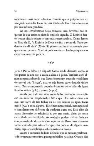 54 0 D eus e s q u e c id o
totalmente, mas como adorá-lo. Permita que o próprio fato de
nãopoder entender Deus em sua totalidade leve você a louvá-lo
por sua infinita grandeza. ,
Ao nos envolvermos nessa conversa, não devemos nos es­
quecer de que estamos pisando em solo sagrado. O Espírito San­
to trouxe vida à criação e continua sustentando-a. Como lemos
no livro de Jó, “o Espírito de Deus me fez; o sopro do Todo-po-
deroso me dá vida” (33:4). Só posso continuar escrevendo por­
que ele me permite. Você só pode continuar lendo porque ele o
capacita e sustenta para tal.
Já vi o Pai, o Filho e o Espírito Santo sendo descritos como as
três partes de um ovo: a casca, a clara e a gema. Também ouvi al­
gumas pessoas dizendo que Deus é como um trevo de três folhas:
ele possui três “braços”, mas os três fazem parte daquele único
trevo. Outra comparação popular é com os três estados da água:
líquido, sólido (gelo) e gasoso (vapor).
Ainda que tudo isso sirva como belas metáforas para expli­
car um mistério inexplicável, o fato é que Deus não é como um
ovo, um trevo de três folhas ou os três estados da água. Deus
não é iguala coisa alguma. Ele é incompreensível, incomparável
e completamente diferente de qualquer outro ser. Está além de
nossa dimensão de existência e, por essa razão, além de nossa
capacidade de classificá-lo. As analogias podem até ser úteis na
compreensão de determinados aspectos de Deus, mas devemos
tomar cuidado para não achar que elas podem, de alguma ma­
neira, esgotar a explicação sobre a natureza divina.
Adoro o versículo do livro de Isaías que as pessoas geralmen­
te interpretam como uma passagem bíblica natalina. O texto diz:
 