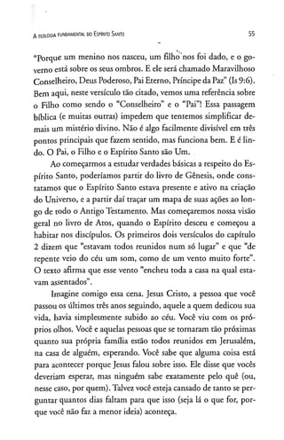 “Porque um menino nos nasceu, um filho nos foi dado, e o go­
verno está sobre os seus ombros. E ele será chamado Maravilhoso
Conselheiro, Deus Poderoso, Pai Eterno, Príncipe da Paz” (Is9:6).
Bem aqui, neste versículo tão citado, vemos uma referência sobre
o Filho como sendo o “Conselheiro” e o “Pai”! Essa passagem
bíblica (e muitas outras) impedem que tentemos simplificar de­
mais um mistério"divino. Não é algo facilmente divisível em três
pontos principais que fazem sentido, mas funciona bem. E é lin­
do. O Pai, o Filho e o Espírito Santo são Um.
Ao começarmos a estudar verdades básicas a respeito do Es­
pírito Santo, poderíamos partir do livro de Gênesis, onde cons­
tatamos que o Espírito Santo estava presente e ativo na criação
do Universo, e a partir daí traçar um mapa de suas ações ao lon­
go de todo o Antigo Testamento. Mas começaremos nossa visão
geral no livro de Atos, quando o Espírito desceu e começou a
habitar nos discípulos. Os primeiros dois versículos do capítulo
2 dizem que “estavam todos reunidos num só lugar” e que “de
repente veio do céu um som, como de um vento muito forte”.
O texto afirma que esse vento “encheu toda a casa na qual esta­
vam assentados”.
Imagine comigo essa cena. Jesus Cristo, a pessoa que você
passou os últimos três anos seguindo, aquele a quem dedicou sua
vida, havia simplesmente subido ao céu. Você viu com os pró­
prios olhos. Você e aquelas pessoas que se tornaram tão próximas
quanto sua própria família estão todos reunidos em Jerusalém,
na casa de alguém, esperando. Você sabe que alguma coisa está
para acontecer porque Jesus falou sobre isso. Ele disse que vocês
deveriam esperar, mas ninguém sabe exatamente pelo quê (ou,
nesse caso, por quem). Talvez você esteja cansado de tanto se per­
guntar quantos dias faltam para que isso (seja lá o que for, por­
que você não faz a menor ideia) aconteça.
A TEOLOGIA FUNDAMENTAL DO ESPÍRITO SANTO 5 5
 