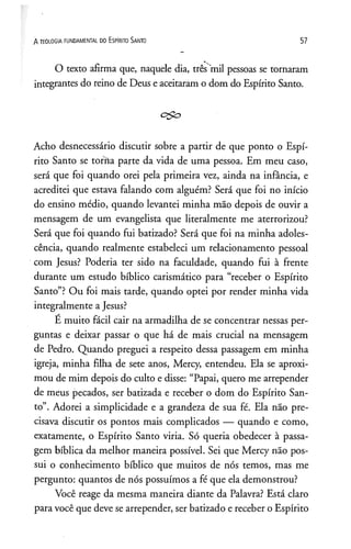 A TEOLOGIA FUNDAMENTAL DO ESPIRITO SANTO 57
O texto afirma que, naquele dia, três mil pessoas se tornaram
integrantes do reino de Deus e aceitaram o dom do Espírito Santo.
Acho desnecessário discutir sobre a partir de que ponto o Espí­
rito Santo se torna parte da vida de uma pessoa. Em meu caso,
será que foi quando orei pela primeira vez, ainda na infância, e
acreditei que estava falando com alguém? Será que foi no início
do ensino médio, quando levantei minha mão depois de ouvir a
mensagem de um evangelista que literalmente me aterrorizou?
Será que foi quando fui batizado? Será que foi na minha adoles­
cência, quando realmente estabeleci um relacionamento pessoal
com Jesus? Poderia ter sido na faculdade, quando fui à frente
durante um estudo bíblico carismático para “receber o Espírito
Santo”? Ou foi mais tarde, quando optei por render minha vida
integralmente aJesus?
É muito fácil cair na armadilha de se concentrar nessas per­
guntas e deixar passar o que há de mais crucial na mensagem
de Pedro. Quando preguei a respeito dessa passagem em minha
igreja, minha filha de sete anos, Mercy, entendeu. Ela se aproxi­
mou de mim depois do culto e disse: “Papai, quero me arrepender
de meus pecados, ser batizada e receber o dom do Espírito San­
to”. Adorei a simplicidade e a grandeza de sua fé. Ela não pre­
cisava discutir os pontos mais complicados — quando e como,
exatamente, o Espírito Santo viria. Só queria obedecer à passa­
gem bíblica da melhor maneira possível. Sei que Mercy não pos­
sui o conhecimento bíblico que muitos de nós temos, mas me
pergunto: quantos de nós possuímos a fé que ela demonstrou?
Você reage da mesma maneira diante da Palavra? Está claro
para você que deve se arrepender, ser batizado e receber o Espírito
 