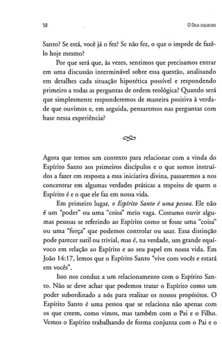58 0 D e us e s q u e c id o
Santo? Se está, você já o fez? Se não fez, o que o impede de fazê-
lo hoje mesmo?
Por que será que, às vezes, sentimos que precisamos entrar
em uma discussão interminável sobre essa questão, analisando
em detalhes cada situação hipotética possível e respondendo
primeiro a todas as perguntas de ordem teológica? Quando será
que simplesmente responderemos de maneira positiva à verda­
de que ouvimos e, em seguida, pensaremos nas perguntas com
base nessa experiência?
c$£>
Agora que temos um contexto para relacionar com a vinda do
Espírito Santo aos primeiros discípulos e o que somos instruí­
dos a fazer em resposta a essa iniciativa divina, passaremos a nos
concentrar em algumas verdades práticas a respeito de quem o
Espírito é e o que ele faz em nossa vida.
Em primeiro lugar, o Espírito Santo é uma pessoa. Ele não
é um “poder” ou uma “coisa” meio vaga. Costumo ouvir algu­
mas pessoas se referindo ao Espírito como se fosse uma “coisa”
ou uma “força” que podemos controlar ou usar. Essa distinção
pode parecer sutil ou trivial, mas é, na verdade, um grande equí­
voco em relação ao Espírito e ao seu papel em nossa vida. Em
João 14:17, lemos que o Espírito Santo “vive com vocês e estará
em vocês”.
Isso nos conduz a um relacionamento com o Espírito San­
to. Não se deve achar que podemos tratar o Espírito como um
poder subordinado a nós para realizar os nossos propósitos. O
Espírito Santo é uma pessoa que se relaciona não apenas com
os que creem, como vimos, mas também com o Pai e o Filho.
Vemos o Espírito trabalhando de forma conjunta com o Pai e o
 