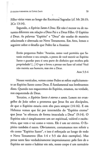 A TEOLOGIA FUNDAMENTAL DO ESPIRITO SANTO 59
Filho várias vezes ao longo das Escrituras Sagradas (cf. Mt 28:19;
2Co 13:14).
Segundo, oEspírito Santo éDeus. Ele não é menor ou de na­
tureza diferente em relação a Deus Pai e a Deus Filho. O Espírito
é Deus. As palavras “Espírito” e “Deus” são usadas de maneira
relacionada e alternada no Novo Testamento. Em Atos, lemos o
seguinte sobre o desafio que Pedro faz a Ananias:
Então perguntou Pedro: “Ananias, como você permitiu que Sa­
tanás enchesse o seu coração, a ponto de você mentir ao Espírito
Santo e guardar para si uma parte do dinheiro que recebeu pela
propriedade? [...] O que olevou a pensar em fazer tal coisa?Você
não mentiu aos homens, mas sim a Deus.
Atos 5:3-4
Nesses versículos, vemos como Pedro se refere explicitamen­
te ao Espírito Santo como Deus. E fundamental nos lembrarmos
disso. Quando nos esquecemos do Espírito, estamos, na verdade,
nos esquecendo de Deus.
Terceiro, o Espírito Santo é eterno e santo. Lemos no evan­
gelho de João sobre a promessa que Jesus fez aos discípulos,
de que o Espírito estaria com eles para sempre (14:16). E em
Hebreus vemos que foi por intermédio do “Espírito eterno”
que Jesus “se ofereceu de forma imaculada a Deus” (9:14). O
Espírito não é simplesmente um ser espiritual, volúvel e excên­
trico, que vem e vai como o vento. Ele é um ser eterno. O Es­
pírito também é santo. Obviamente, costumamos nos referir a
ele como “Espírito Santo”, e isso é reforçado ao longo de todo
o Novo Testamento (Rm 1:4 e 5:5 são dois exemplos). Mas
pense neste fato verdadeiramente impressionante: pelo fato de o
Espírito ser santo e habitar em nós, nosso corpo é um santuário
 