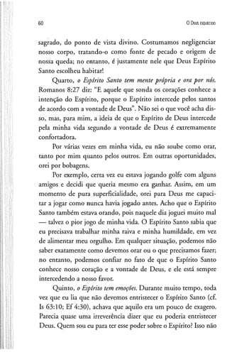 60 O D eus e s q u e c id o
sagrado, do ponto de vista divino. Costumamos negligenciar
nosso corpo, tratando-o como fonte de pecado e origem de
nossa queda; no entanto, é justamente nele que Deus Espírito
Santo escolheu habitar!
Quarto, o Espírito Santo tem mente própria e ora por nós.
Romanos 8:27 diz: “E aquele que sonda os corações conhece a
intenção do Espírito, porque o Espírito intercede pelos santos
de acordo com a vontade de Deus”. Não sei o que você acha dis­
so, mas, para mim, a ideia de que o Espírito de Deus intercede
pela minha vida segundo a vontade de Deus é extremamente
confortadora.
Por várias vezes em minha vida, eu não soube como orar,
tanto por mim quanto pelos outros. Em outras oportunidades,
orei por bobagens.
Por exemplo, certa vez eu estava jogando golfe com alguns
amigos e decidi que queria mesmo era ganhar. Assim, em um
momento de pura superficialidade, orei para Deus me capaci­
tar a jogar como nunca havia jogado antes. Acho que o Espírito
Santo também estava orando, pois naquele dia joguei muito mal
— talvez o pior jogo de minha vida. O Espírito Santo sabia que
eu precisava trabalhar minha raiva e minha humildade, em vez
de alimentar meu orgulho. Em qualquer situação, podemos não
saber exatamente como devemos orar ou o que precisamos fazer;
no entanto, podemos confiar no fato de que o Espírito Santo
conhece nosso coração e a vontade de Deus, e ele está sempre
intercedendo a nosso favor.
Quinto, o Espírito tem emoções. Durante muito tempo, toda
vez que eu lia que não devemos entristecer o Espírito Santo (cf.
Is 63:10; Ef 4:30), achava que aquilo era um pouco de exagero.
Parecia quase uma irreverência dizer que eu poderia entristecer
Deus. Quem sou eu para ter esse poder sobre o Espírito? Isso não
 