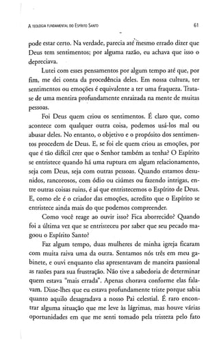 A TEOLOGIA FUNDAMENTAL DO ESPIRITO SANTO 61
pode estar certo. Na verdade, parecia até mesmo errado dizer que
Deus tem sentimentos; por alguma razão, eu achava que isso o
depreciava.
Lutei com esses pensamentos por algum tempo até que, por
fim, me dei conta da procedência deles. Em nossa cultura, ter
sentimentos ou emoções é equivalente a ter uma fraqueza. Trata-
se de uma mentira profundamente enraizada na mente de muitas
pessoas.
Foi Deus quem criou os sentimentos. É claro que, como
acontece com qualquer outra coisa, podemos usá-los mal ou
abusar deles. No entanto, o objetivo e o propósito dos sentimen­
tos procedem de Deus. E, se foi ele quem criou as emoções, por
que é tão difícil crer que o Senhor também as tenha? O Espírito
se entristece quando há uma ruptura em algum relacionamento,
seja com Deus, seja com outras pessoas. Quando estamos desu­
nidos, rancorosos, com ódio ou ciúmes ou fazendo intrigas, en­
tre outras coisas ruins, é aí que entristecemos o Espírito de Deus.
E, como ele é o criador das emoções, acredito que o Espírito se
entristece ainda mais do que podemos compreender.
Como você reage ao ouvir isso? Fica aborrecido? Quando
foi a última vez que se entristeceu por saber que seu pecado ma­
goou o Espírito Santo?
Faz algum tempo, duas mulheres de minha igreja ficaram
com muita raiva uma da outra. Sentamos nós três em meu ga­
binete, e ouvi enquanto elas apresentavam de maneira passional
as razões para sua frustração. Não tive a sabedoria de determinar
quem estava “mais errada”. Apenas chorava conforme elas fala­
vam. Disse-lhes que eu estava profundamente triste porque sabia
quanto aquilo desagradava a nosso Pai celestial. E raro encon­
trar alguma situação que me leve às lágrimas, mas houve várias
oportunidades em que me senti tomado pela tristeza pelo fato
 