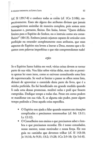 (cf. SI 139:7-8) e conhece todas as coisas (cf. lCo 2:10b), res­
pectivamente. Esses são alguns dos atributos divinos que jamais
conseguiremos assimilar de maneira completa, pois somos seres
humanos e, portanto, finitos. Em Isaías, lemos: “Quem definiu
limites para o Espírito do Senhor, ou o instruiu como seu conse­
lheiro?” (40:13). Embora jamais sejamos capazes de articular com
perfeição ou entender completamente esses atributos, que esses
aspectos do Espírito nos levem a louvar a Deus, mesmo que o fa­
çamos com palavras imperfeitas e que não compreendamos tudo!
c<&
Se o Espírito Santo habita em você, várias coisas devem se tornar
parte de sua vida. Vou falar sobre várias delas, mas não se permi­
ta apenas ler esses itens, como se estivesse consultando uma lista
de supermercado. Se você se limitar a passar os olhos nessa lista,
deixará de aproveitar o conteúdo desta parte do livro, que é a
minha preferida. Eu fui beneficiado em grande medida quando
li cada uma dessas promessas, meditei nelas e pedi que fossem
cumpridas. Dedique tempo a todas elas. Pense em como podem
se manifestar em sua vida. E, se alguma não puder, passe algum
tempo pedindo a Deus aquela coisa específica.
■O Espírito nos ajuda a falar quando estamos em situações
complicadas e precisamos testemunhar (cf. Mc 13:11;
Lc 12:12).
■O Conselheiro nos ensina o que precisamos saber e lem­
bra o que precisamos recordar. Ele é nosso consolador,
nosso mentor, nosso motivador e nossa força. Ele nos
guia no caminho que devemos trilhar (cf. SI 143:10;
Jo 14:16; At 9:31; 13:2; 15:28; lCo 2:9-10; ljo 5:6-8).
A TEOLOGIA FUNDAMENTAL DO ESPIRITO SANTO 6 3
 