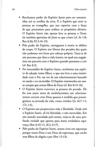 0 D eus e s q u e c id o
Recebemos poder do Espírito Santo para ser testemu­
nhas até os confins da terra. E o Espírito que atrai as
pessoas ao evangelho, que nos capacita com a força
de que precisamos para realizar os propósitos divinos.
O Espírito Santo não apenas leva as pessoas a Deus;
ele também aproxima de Jesus os que creem (cf. At 1:8;
Rm 8:26; Ef3:16-19).
Pelo poder do Espírito, entregamos à morte os delitos
do corpo. O Espírito nos liberta dos pecados dos quais
não podemos nos livrar por esforço próprio. Trata-se de
um processo que dura a vida inteira, no qual nos engaja­
mos em parceria com o Espírito quando passamos a crer
(cf. Rm 8:2).
Por intermédio do Espírito Santo, recebemos um espíri­
to de adoção como filhos, o que nos leva a uma intimi­
dade com o Pai, em vez de um relacionamento baseado
no medo e na escravidão. O Espírito testemunha em nos­
so coração que somos filhos de Deus (cf. Rm 8:15-16).
O Espírito Santo convence as pessoas do pecado. Ele
faz isso tanto antes de estabelecermos um relaciona­
mento correto com Deus quanto à medida que prosse­
guimos na jornada da vida, como cristãos (Jo 16:7-11;
lTs 1:5).
O Espírito nos proporciona vida e liberdade. Onde está
o Espírito Santo, ali há liberdade, e não escravidão. Em
um mundo maculado pela morte, trata-se de uma pro­
funda verdade que aponta para nossa verdadeira espe­
rança (Rm 8:10-11; 2Co 3:17).
Pelo poder do Espírito Santo, somos ricos em esperança
porque nosso Deus é um Deus de esperança, que enche
seus filhos de alegria e paz (Rm 15:13).
 