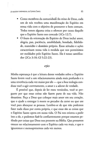 A TEOLOGIA FUNDAMENTAL DO ESPlRITO SANTO 65
■Como membros da comunidade"do reino de Deus, cada
um de nós recebeu uma manifestação do Espírito em
nossa vida com o objetivo de promover o bem comum.
Todos temos alguma coisa a oferecer por causa daquilo
que o Espírito Santo nos concede (lCo 12:7).
■O fruto da orientação do Espírito de Deus inclui amor,
alegria, -paz, paciência, amabilidade, bondade, fidelida­
de, mansidão e domínio próprio. Essas atitudes e ações
caracterizam nossa vida à medida que nos permitimos
ser moldados pelo Espírito Santo. Ele é nosso santifica-
dor(2Co 3:18; G1 5:22-23).
c^ o
Minha esperança é que a leitura dessas verdades sobre o Espírito
Santo levem você a um relacionamento ainda mais profundo e a
uma reverência cada vez maior por ele — que a boa teologia con­
duza você a agir corretamente, a amar e a adorar de verdade.
É possível que, depois de ler esses versículos, você se per­
gunte por que essas coisas não fazem parte de sua vida. Não
desanime. Peça a Deus que coloque mais amor em seu coração,
que o ajude a entregar à morte os pecados da carne ou que use
você para abençoar as pessoas. Lembre-se de que não podemos
fazer nada disso por conta própria, e que essas são as coisas que
o Espírito Santo opera em nossa vida. O Pai nos orienta a pedir
isso a ele, e podemos fazê-lo confiantemente porque estamos pe­
dindo por coisas que Deus nos promete na Bíblia. Que possamos
crescer no relacionamento com o Espírito cada vez mais, e que o
ignoremos e menosprezemos cada vez menos.
 