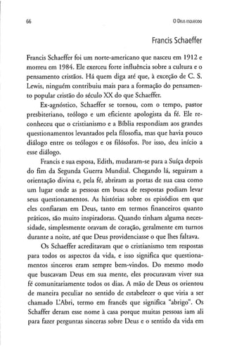 66 0 D eus e s q u e c id o
Francis Schaeffer
Francis Schaeffer foi um norte-americano que nasceu em 1912 e
morreu em 1984. Ele exerceu forte influência sobre a cultura e o
pensamento cristãos. Há quem diga até que, à exceção de C. S.
Lewis, ninguém contribuiu mais para a formação do pensamen­
to popular cristão do século XX do que Schaeffer.
Ex-agnóstico, Schaeffer se tornou, com o tempo, pastor
presbiteriano, teólogo e um eficiente apologista da fé. Ele re­
conheceu que o cristianismo e a Bíblia respondiam aos grandes
questionamentos levantados pela filosofia, mas que havia pouco
diálogo entre os teólogos e os filósofos. Por isso, deu início a
esse diálogo.
Francis e sua esposa, Edith, mudaram-se para a Suíça depois
do fim da Segunda Guerra Mundial. Chegando lá, seguiram a
orientação divina e, pela fé, abriram as portas de sua casa como
um lugar onde as pessoas em busca de respostas podiam levar
seus questionamentos. As histórias sobre os episódios em que
eles confiaram em Deus, tanto em termos financeiros quanto
práticos, são muito inspiradoras. Quando tinham alguma neces­
sidade, simplesmente oravam de coração, geralmente em turnos
durante a noite, até que Deus providenciasse o que lhes faltava.
Os Schaeffer acreditavam que o cristianismo tem respostas
para todos os aspectos da vida, e isso significa que questiona­
mentos sinceros eram sempre bem-vindos. Do mesmo modo
que buscavam Deus em sua mente, eles procuravam viver sua
fé comunitariamente todos os dias. A mão de Deus os orientou
de maneira peculiar no sentido de estabelecer o que viria a ser
chamado L’Abri, termo em francês que significa “abrigo”. Os
Schaffer deram esse nome à casa porque muitas pessoas iam ali
para fazer perguntas sinceras sobre Deus e o sentido da vida em
 