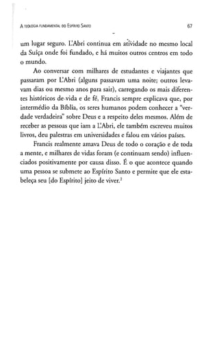 A TEOLOGIA FUNDAMENTAL DO ESPlRITO SANTO 6 7
um lugar seguro. L’Abri continua em atividade no mesmo local
da Suíça onde foi fundado, e há muitos outros centros em todo
o mundo.
Ao conversar com milhares de estudantes e viajantes que
passaram por L’Abri (alguns passavam uma noite; outros leva­
vam dias ou mesmo anos para sair), carregando os mais diferen­
tes históricos de vida e de fé, Francis sempre explicava que, por
intermédio da Bíblia, os seres humanos podem conhecer a “ver­
dade verdadeira” sobre Deus e a respeito deles mesmos. Além de
receber as pessoas que iam a L’Abri, ele também escreveu muitos
livros, deu palestras em universidades e falou em vários países.
Francis realmente amava Deus de todo o coração e de toda
a mente, e milhares de vidas foram (e continuam sendo) influen­
ciados positivamente por causa disso. E o que acontece quando
uma pessoa se submete ao Espírito Santo e permite que ele esta­
beleça seu [do Espírito] jeito de viver.2
 