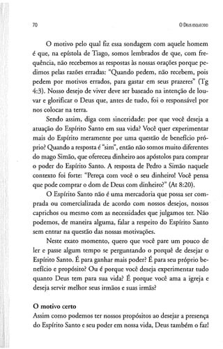 70 O D eus e s q u e c id o
O motivo pelo qual fiz essa sondagem com aquele homem
é que, na epístola de Tiago, somos lembrados de que, com fre­
quência, não recebemos as respostas às nossas orações porque pe­
dimos pelas razões erradas: “Quando pedem, não recebem, pois
pedem por motivos errados, para gastar em seus prazeres” (Tg
4:3). Nosso desejo de viver deve ser baseado na intenção de lou­
var e glorificar o Deus que, antes de tudo, foi o responsável por
nos colocar na terra.
Sendo assim, diga com sinceridade: por que você deseja a
atuação do Espírito Santo em sua vida? Você quer experimentar
mais do Espírito meramente por uma questão de benefício pró­
prio? Quando a resposta é “sim”, então não somos muito diferentes
do mago Simão, que ofereceu dinheiro aos apóstolos para comprar
o poder do Espírito Santo. A resposta de Pedro a Simão naquele
contexto foi forte: “Pereça com você o seu dinheiro! Você pensa
que pode comprar o dom de Deus com dinheiro?” (At 8:20).
O Espírito Santo não é uma mercadoria que possa ser com­
prada ou comercializada de acordo com nossos desejos, nossos
caprichos ou mesmo com as necessidades que julgamos ter. Não
podemos, de maneira alguma, falar a respeito do Espírito Santo
sem entrar na questão das nossas motivações.
Neste exato momento, quero que você pare um pouco de
ler e passe algum tempo se perguntando o porquê de desejar o
Espírito Santo. E para ganhar mais poder? E para seu próprio be­
nefício e propósito? Ou é porque você deseja experimentar tudo
quanto Deus tem para sua vida? E porque você ama a igreja e
deseja servir melhor seus irmãos e suas irmãs?
O motivo certo
Assim como podemos ter nossos propósitos ao desejar a presença
do Espírito Santo eseu poder em nossa vida, Deus também o faz!
 