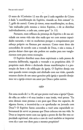 P o r q u e v o c ê o o e s e j a ? 7 1
O texto de ICoríntios 12 nos diz que à'cada seguidor de Cristo
é dada “a manifestação do Espírito, visando ao bem comum (v.
7, grifo do autor). Como já vimos, essas manifestações, os dons,
“são realizadas pelo mesmo e único Espírito, e ele as distribui
individualmente, a cada um, como quer” (v. 11).
Portanto, esses reflexos da presença do Espírito e de sua ati­
vidade em nossa vida não têm nada que ver com nossas capaci­
dades naturais, e não os recebemos porque o conquistamos por
esforço próprio ou fizemos por merecer. Como esses dons são
concedidos de acordo com a vontade de Deus, e não a nossa, é
preciso deixar claro que não podem ser usados para nos vanglo­
riarmos nem para nossa recreação.
O Espírito distribui esses dons espirituais a cada pessoa de
maneira deliberada, segundo a vontade e os propósitos dele. O
propósito mais óbvio e declarado dessas manifestações é a pro­
moção do bem e da edificação da igreja. O Espírito deseja nos
usar quando nosso coração está alinhado com sua visão, quando
estamos cheios de um amor genuíno pela igreja e quando deseja­
mos ver a igreja crescer em amor por Deus e pelos outros.
Em uma escala de 1a 10, até que ponto você ama a igreja? Quan­
do olha ao redor e vê seus irmãos e suas irmãs, você pensa: “Eu
amo demais essas pessoas e oro para que Deus me capacite, de
alguma forma, a incentivá-las a se aprofundar na jornada com
Deus”? O Espírito Santo concedeu a você uma capacidade so­
brenatural de servir as pessoas que Deus colocou em sua vida. Se
Deus se importa tanto com sua igreja a ponto de dar-lhe essa ca­
pacidade espiritual, não seria o caso de você também se importar
com ela e usar esse dom para o mesmo propósito?
 