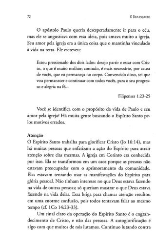 72 0 D eus e s q u e c id o
O apóstolo Paulo queria desesperadamente ir para o céu,
mas ele se angustiava com essa ideia, pois amava muito a igreja.
Seu amor pela igreja era a única coisa que o mantinha vinculado
à vida na terra. Ele escreveu:
Estou pressionado dos dois lados: desejo partir e estar com Cris­
to, o que é muito melhor; contudo, é mais necessário, por causa
de vocês, que eu permaneça no corpo. Convencido disso, sei que
vou permanecer econtinuar com todos vocês, para o seu progres­
so e alegria na fé...
Filipenses 1:23-25
Você se identifica com o propósito da vida de Paulo e seu
amor pela igreja? Há muita gente buscando o Espírito Santo pe­
los motivos errados.
Atenção
O Espírito Santo trabalha para glorificar Cristo (Jo 16:14), mas
há muitas pessoas que enfatizam a ação do Espírito para atrair
atenção sobre elas mesmas. A igreja em Corinto era conhecida
por isso. Ela se transformou em um caos porque as pessoas não
estavam preocupadas com o aprimoramento da comunidade.
Elas estavam tentando usar as manifestações do Espírito para
glória pessoal. Não tinham interesse no que Deus estava fazendo
na vida de outras pessoas; só queriam mostrar o que Deus estava
fazendo na vida delas. Essa briga para chamar atenção resultou
em uma enorme confusão, pois todos tentavam falar ao mesmo
tempo (cf. ICo 14:23-33).
Um sinal claro da operação do Espírito Santo é o engran-
decimento de Cristo, e não das pessoas. A autoglorificação é
algo com que muitos de nós lutamos. Continuo lutando contra
 