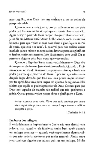P o r q u e v o c ê o d e s e ja ? 73
meu orgulho, mas Deus tem me ensinado a ver as coisas da
perspectiva dele.
Quando eu era mais jovem, boa parte de mim ansiava pelo
poder de Deus em minha vida porque eu queria chamar atenção.
Agora desejo o poder de Deus porque não quero chamar atenção.
Jesus diz em Mateus 5:16: “Assim brilhe a luz de vocês diante dos
homens, para que vejam as suas boas obras e glorifiquem ao Pai
de vocês, que está nos céus”. E possível para nós realizar coisas
incríveis para o reino e, mesmo assim, levar as pessoas a glorificar
o Senhor, e não nós mesmos. Isso já aconteceu com você? Ou as
pessoas o elogiam pelas boas obras que você realiza?
Quando o Espírito Santo opera verdadeiramente, Deus é o
único que recebe louvor. Jesus é o único exaltado. Quando o Espí­
rito operou no dia de Pentecoste, as pessoas sabiam que havia um
poder presente que procedia de Deus. É por isso que não saíram
daquele lugar dizendo que João era uma pessoa impressionante
por ter aprendido uma nova língua em questão de segundos. Eles
sabiam que aquilo só poderia proceder de Deus. Oremos para que
Deus nos capacite de maneira tão radical que não queiramos a
glória. Que as pessoas vejam nossas obras e glorifiquem a Deus.
Assim acontece com vocês. Visto que estão ansiosos por terem
dons espirituais, procurem crescer naqueles que trazem a edifica­
ção para a igreja.
ICoríntios 14:12
Em busca dos milagres
É verdadeiramente impressionante (tento não usar demais essa
palavra, mas, acredite, ela funciona muito bem aqui) quando
um milagre acontece — quando você experimenta alguma coi­
sa que não poderia acontecer por meios naturais. Ainda estou
para conhecer alguém que nunca quis ver um milagre. Minha
 
