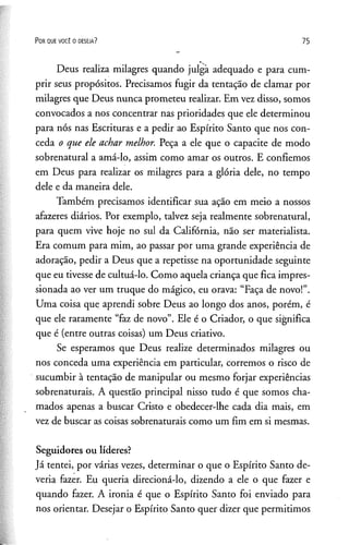 P o r q u e v o c ê o d e s e ja ? 75
Deus realiza milagres quando julgà adequado e para cum­
prir seus propósitos. Precisamos fugir da tentação de clamar por
milagres que Deus nunca prometeu realizar. Em vez disso, somos
convocados a nos concentrar nas prioridades que ele determinou
para nós nas Escrituras e a pedir ao Espírito Santo que nos con­
ceda o que ele achar melhor. Peça a ele que o capacite de modo
sobrenatural a amá-lo, assim como amar os outros. E confiemos
em Deus para realizar os milagres para a glória dele, no tempo
dele e da maneira dele.
Também precisamos identificar sua ação em meio a nossos
afazeres diários. Por exemplo, talvez seja realmente sobrenatural,
para quem vive hoje no sul da Califórnia, não ser materialista.
Era comum para mim, ao passar por uma grande experiência de
adoração, pedir a Deus que a repetisse na oportunidade seguinte
que eu tivesse de cultuá-lo. Como aquela criança que fica impres­
sionada ao ver um truque do mágico, eu orava: “Faça de novo!”.
Uma coisa que aprendi sobre Deus ao longo dos anos, porém, é
que ele raramente “faz de novo”. Ele é o Criador, o que significa
que é (entre outras coisas) um Deus criativo.
Se esperamos que Deus realize determinados milagres ou
nos conceda uma experiência em particular, corremos o risco de
sucumbir à tentação de manipular ou mesmo forjar experiências
sobrenaturais. A questão principal nisso tudo é que somos cha­
mados apenas a buscar Cristo e obedecer-lhe cada dia mais, em
vez de buscar as coisas sobrenaturais como um fim em si mesmas.
Seguidores ou líderes?
Já tentei, por várias vezes, determinar o que o Espírito Santo de­
veria fazer. Eu queria direcioná-lo, dizendo a ele o que fazer e
quando fazer. A ironia é que o Espírito Santo foi enviado para
nos orientar. Desejar o Espírito Santo quer dizer que permitimos
 