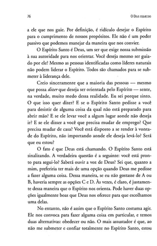 76 0 D eus e s q u e c id o
a ele que nos guie. Por definição, é ridículo desejar o Espírito
para o cumprimento de nossos propósitos. Ele não é um poder
passivo que podemos manejar da maneira que nos convier.
O Espírito Santo é Deus, um ser que exige nossa submissão
à sua autoridade para nos orientar. Você deseja mesmo ser guia­
do por ele? Mesmo as pessoas identificadas como líderes naturais
não podem liderar o Espírito. Todos são chamados para se sub­
meter à liderança dele.
Creio sinceramente que a maioria das pessoas — mesmo
que possa dizer que deseja ser orientada pelo Espírito — sente,
na verdade, muito medo dessa realidade. Eu sei porque sinto.
O que isso quer dizer? E se o Espírito Santo pedisse a você
para desistir de alguma coisa da qual não está preparado para
abrir mão? E se ele levar você a algum lugar aonde não deseja
ir? E se ele disser a você que precisa mudar de emprego? Que
precisa mudar de casa? Você está disposto a se render à vonta­
de do Espírito, não importando aonde ele deseja levá-lo? Será
que eu estou?
O fato é que Deus está chamando. O Espírito Santo está
sinalizando. A verdadeira questão é a seguinte: você está pron­
to para segui-lo? Saberá ouvir a voz de Deus? Sei que, quanto a
mim, preferiria ter mais de uma opção quando Deus me pedisse
a fazer alguma coisa. Dessa maneira, se eu não gostasse de A ou
B, haveria sempre as opções C e D. Às vezes, é claro, é justamen­
te dessa maneira que o Espírito nos orienta. Pode haver duas op­
ções igualmente boas que Deus nos oferece para que escolhamos
uma delas.
No entanto, não é assim que o Espírito Santo costuma agir.
Ele nos convoca para fazer alguma coisa em particular, e temos
duas alternativas: obedecer ou não. O mais assustador é que, ao
não me submeter e confiar totalmente no Espírito Santo, estou
 