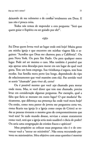 P o r q u e v o c ê o d e s e ja ? 77
deixando de me submeter e de confiar totalmente em Deus. E
isso não é pouca coisa.
Todos nós temos de responder a esta pergunta: “Será que
quero guiar o Espírito ou ser guiado por ele?”.
Foi Deus quem levou você ao lugar onde está hoje? Muita gente
em minha igreja e que encontro em minhas viagens fala o se­
guinte: “Acredito que Deus me chamou para a Califórnia”. Ou
para Nova York. Ou para Sao Paulo. Ou para qualquer outro
lugar. Pode até ser mesmo o caso. Mas também é possível que
seja apenas uma desculpa para morar em um lugar do qual você
gosta. Tem um bom emprego. Sua vizinhança é segura, tem boas
escolas. Sua família mora perto (ou longe, dependendo do tipo
de relacionamento que você mantém com ela). Faz sentido você
se sentir “chamado” para viver ali, certo?
Ou é possível mesmo que você seja chamado para morar
onde mora. Mas, se você disser que tem esse chamado, precisa
levar em consideração algumas perguntas. Por exemplo, qual a
falta que faria se morasse em outro lugar? O que mudaria? Ba­
sicamente, que diferença sua presença faz onde você mora hoje?
Ou então, como meu pastor de jovens me perguntou certa vez,
como ficaria sua igreja (e a Igreja como corpo de Cristo) se to­
das as pessoas tivessem o mesmo grau de comprometimento que
você tem? Se todo mundo doasse, servisse e orasse exatamente
como você, será que a igreja seria mais saudável e cheia de poder?
Ou seria uma congregação de cristãos fracos e apáticos?
Meu propósito ao colocar essas perguntas não é o de con­
vencer você a “entrar no ministério”. Não estou recrutando pas­
tores ou missionários. Meu objetivo com essas questões é mostrar
 