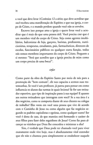 78 0 D eus e s q u e c id o
a você que deve levar lCoríntios 12 a sério; que deve acreditar que
vocêrecebeu uma manifestação do Espírito; e que sua igreja, o cor­
po de Cristo, e o mundo perdem quando você não se envolve.
Escrevo isso porque amo a igreja e quero levar você a acre­
ditar que é mais do que uma pessoa útil. Você precisa crer que é
um membro vital do corpo de Cristo. Seja como agentes imobi­
liários, balconistas de loja, garçons, baristas, professores, nutri­
cionistas, terapeutas, estudantes, pais, farmacêuticos, diretores de
escolas, funcionários públicos ou qualquer outra função, todos
nós somos membros importantes do corpo de Cristo. Pergunte a
si mesmo: “Será que acredito que a igreja precisa de mim como
um corpo precisa de uma boca?”.
ego
Como parte da obra do Espírito Santo por meio de nós para a
promoção do “bem comum”, ele nos capacita a sermos suas tes­
temunhas. Se você é um professor, já parou para pensar em como
influencia os alunos das turmas às quais leciona? Se for um treina­
dor esportivo, que tipo de inspiração passa à sua equipe? E quanto
aos outros treinadores que interagem com você? Se a sua área é a
dos negócios, como se comporta diante de seus clientes ou colegas
de trabalho? Eles veem em você uma pessoa que vive de acordo
com o Caminho de Jesus ou como alguém que faz negócios se­
gundo os padrões capitalistas e egoístas, como qualquer outro? Ser
você é dona de casa, de que maneira está formando o caráter de
seus filhos para fazer deles seguidores de Jesus? Como faz para al­
cançar os vizinhos que Deus lhe concedeu e ministrar a eles?
Sim, é verdade que Deus pode ter chamado você para viver
exatamente onde vive hoje, mas é absolutamente vital entender
que ele não o chamou para simplesmente se estabelecer naquele
 