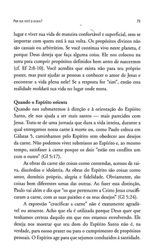 lugar e viver sua vida de maneira confortável e superficial, sem se
importar com quem está à sua volta. Os propósitos divinos não
são casuais ou arbitrários. Se você continua vivo neste planeta, é
porque Deus deseja que faça alguma coisa. Ele nos colocou na
terra para cumprir propósitos definidos bem antes de nascermos
(cf. Ef 2:8-10). Você acredita que exista não para seu próprio
prazer, mas parã ajudar as pessoas a conhecer o amor de Jesus e
encontrar a vida plena nele? Se a resposta for “sim”, então essa
realidade moldará sua vida no lugar onde mora.
Quando o Espírito orienta
Quando nos submetemos à direção e à orientação do Espírito
Santo, ele nos ajuda a ser mais santos — mais parecidos com
Jesus. Trata-se de uma jornada que dura a vida inteira, durante a
qual entregamos nossa carne à morte ou, como Paulo coloca em
Gálatas 5, caminhamos pelo Espírito sem obedecer aos desejos
da carne. Não podemos viver submissos ao Espírito e, ao mesmo
tempo, satisfazer à carne porque os dois “estão em conflito um
com o outro” (G1 5:17).
As obras da carne são coisas como contendas, acessos de rai­
va, discórdias e idolatria. As obras do Espírito são coisas como
amor, domínio próprio, alegria e fidelidade. Obviamente, são
coisas bem diferentes umas das outras. Ao fazer essa distinção,
Paulo vai além e diz que “os que pertencem a Cristo Jesus crucifi­
caram a carne, com as suas paixões e os seus desejos” (G1 5:24).
A expressão “crucificar a carne” não é exatamente agradá­
vel ou atraente. Acho que ela é utilizada porque Deus quer que
tenhamos certeza daquilo em que nos estamos envolvendo. Ele
deseja nos mostrar que seu dom do Espírito Santo não é, na
verdade, para nosso prazer ou para o cumprimento de propósitos
pessoais. O Espírito age para que sejamos conduzidos àsantidade.
P o r q u e v o c ê o d e s e ja ? 79
 
