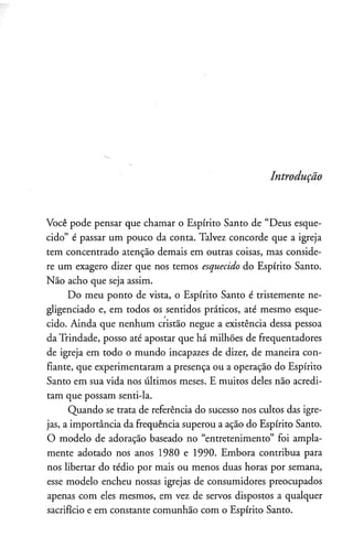 Introdução
Você pode pensar que chamar o Espírito Santo de “Deus esque­
cido” é passar um pouco da conta. Talvez concorde que a igreja
tem concentrado atenção demais em outras coisas, mas conside­
re um exagero dizer que nos temos esquecido do Espírito Santo.
Não acho que seja assim.
Do meu ponto de vista, o Espírito Santo é tristemente ne­
gligenciado e, em todos os sentidos práticos, até mesmo esque­
cido. Ainda que nenhum cristão negue a existência dessa pessoa
da Trindade, posso até apostar que há milhões de freqüentadores
de igreja em todo o mundo incapazes de dizer, de maneira con­
fiante, que experimentaram a presença ou a operação do Espírito
Santo em sua vida nos últimos meses. E muitos deles não acredi­
tam que possam senti-la.
Quando se trata de referência do sucesso nos cultos das igre­
jas, a importância da frequência superou a ação do Espírito Santo.
O modelo de adoração baseado no “entretenimento” foi ampla­
mente adotado nos anos 1980 e 1990. Embora contribua para
nos libertar do tédio por mais ou menos duas horas por semana,
esse modelo encheu nossas igrejas de consumidores preocupados
apenas com eles mesmos, em vez de servos dispostos a qualquer
sacrifício e em constante comunhão com o Espírito Santo.
 