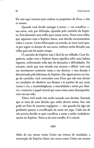 80 O D eus e s q u e c id o
Ele está aqui conosco para realizar os propósitos de Deus, e não
os nossos.
Quando você decide entregar à morte — ou crucificar —
sua carne, está, por definição, optando pelo caminho do Espíri­
to. Está deixando uma trilha para tomar outra. Nessa nova trilha,
que seguimos com o Espírito Santo, sem dúvida encontraremos
voltas e curvas. Como bifurcações na estrada, às vezes você opta­
rá por seguir os desejos de sua carne, embora tenha deixado essa
trilha para trás há muito tempo.
O caminho do Espírito não é fácil de ser trilhado. Com fre­
quência, andar com o Espírito Santo significa subir uma ladeira
íngreme, enfrentando todo tipo de distrações e dificuldades. No
entanto, ainda que essa estrada seja sinuosa e difícil, você está
em movimento constante rumo a um destino, e essa direção é
determinada pela liderança do Espírito. Em algum ponto ao lon­
go do caminho, você concordou com Deus que não tem direito
ou condições de obedecer aos desejos e às paixões de sua carne
(como a ira, a autoindulgência, a imoralidade e assim por dian­
te), e removeu o papel central que essas coisas antes desempenha­
vam em sua vida.
Talvez você ainda não tenha tomado essa decisão. Entenda
que se trata de uma decisão que todos devem tomar. Isso não
pode ser feito de maneira negligente — não quando há algo tão
profundo quanto a crucificação da carne em jogo. Cada um de
nós precisa decidir se quer crucificar a carne e andar verdadeira­
mente no Espírito. Trata-se de uma escolha. E é crucial.
c&o
Além de nos tornar como Cristo em termos de santidade, a
orientação do Espírito Santo nos torna como Cristo em termos
 