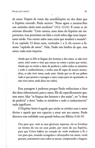 P o r q u e v o c ê o d e s e ja ? 81
de amor. Depois de tratar das manifestações ou dos dons que
o Espírito concede, Paulo escreve: “Passo agora a mostrar-lhes
um caminho ainda mais excelente” (lCo 12:31). E como se ele
estivesse dizendo: “Com certeza, esses dons do Espírito são im­
portantes, mas permitam-me falar a vocês sobre algo mais impor­
tante ainda. Vou contar sobre uma coisa que mudará o mundo”.
E no capítulo 13 dessa carta, versículos 1 a 3, ele escreve o fa­
moso “capítulo do amor”. Nele, Paulo nos lembra de que, sem
amor, nada mais importa.
Ainda que eu fale as línguas dos homens e dos anjos, se não tiver
amor, serei como o sino que ressoa ou como o prato que retine.
Ainda que eu tenha o dom de profecia e saiba todos os mistérios
e todo o conhecimento, e tenha uma fé capaz de mover monta­
nhas, se não tiver amor, nada serei. Ainda que eu dê aos pobres
tudo o que possuo e entregue o meu corpo para ser queimado, se
não tiver amor, nada disso me valerá.
Essa passagem é poderosa porque Paulo redireciona o foco
dos dons sobrenaturais para o amor. Ele diz especificamente que,
sem amor, falar “as línguas dos homens e dos anjos”, ter “o dom
da profecia” e deter “todos os mistérios e todo o conhecimento”
nada significam.
O Espírito Santo é aquele que enche os cristãos com o amor
divino e aquele que nos capacita a amar uns aos outros. Paulo
descreve essa realidade com grande beleza em Efésios 3:16-19:
Oro para que, com as suas gloriosas riquezas, ele os fortaleça
no íntimo do seu ser com poder, por meio do seu Espírito,
para que Cristo habite no coração de vocês mediante a fé; e
oro para que, estando arraigados e alicerçados em amor, vocês
possam, juntamente com todos ossantos, compreender alargura,
 
