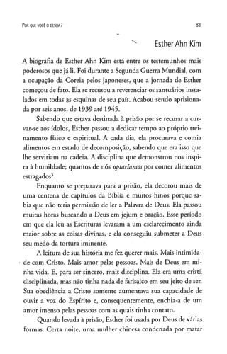 P o r q u e v o c ê o d e s e ja ? 83
EstherAhnKim
A biografia de Esther Ahn Kim está entre os testemunhos mais
poderosos que já li. Foi durante a Segunda Guerra Mundial, com
a ocupação da Coreia pelos japoneses, que a jornada de Esther
começou de fato. Ela se recusou a reverenciar os santuários insta­
lados em todas as esquinas de seu país. Acabou sendo aprisiona­
da por seis anos, de 1939 até 1945.
Sabendo que estava destinada à prisão por se recusar a cur­
var-se aos ídolos, Esther passou a dedicar tempo ao próprio trei­
namento físico e espiritual. A cada dia, ela procurava e comia
alimentos em estado de decomposição, sabendo que era isso que
lhe serviriam na cadeia. A disciplina que demonstrou nos inspi­
ra à humildade; quantos de nós optaríamos por comer alimentos
estragados?
Enquanto se preparava para a prisão, ela decorou mais de
uma centena de capítulos da Bíblia e muitos hinos porque sa­
bia que não teria permissão de ler a Palavra de Deus. Ela passou
muitas horas buscando a Deus em jejum e oração. Esse período
em que ela leu as Escrituras levaram a um esclarecimento ainda
maior sobre as coisas divinas, e ela conseguiu submeter a Deus
seu medo da tortura iminente.
A leitura de sua história me fez querer mais. Mais intimida­
de com Cristo. Mais amor pelas pessoas. Mais de Deus em mi­
nha vida. E, para ser sincero, mais disciplina. Ela era uma cristã
disciplinada, mas não tinha nada de farisaico em seu jeito de ser.
Sua obediência a Cristo somente aumentava sua capacidade de
ouvir a voz do Espírito e, consequentemente, enchia-a de um
amor imenso pelas pessoas com as quais tinha contato.
Quando levada à prisão, Esther foi usada por Deus de várias
formas. Certa noite, uma mulher chinesa condenada por matar
 