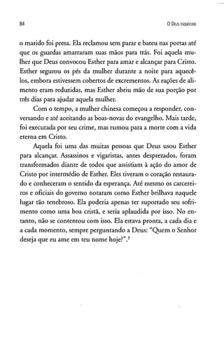 84 0 D eus e s q u e c id o
o marido foi presa. Ela reclamou sem parar e bateu nas portas até
que os guardas amarraram suas mãos para trás. Foi aquela mu­
lher que Deus convocou Esther para amar e alcançar para Cristo.
Esther segurou os pés da mulher durante a noite para aquecê-
los, embora estivessem cobertos de excrementos. As rações de ali­
mento eram reduzidas, mas Esther abriu mão de sua porção por
três dias para ajudar aquela mulher.
Com o tempo, a mulher chinesa começou a responder, con­
versando e até aceitando as boas-novas do evangelho. Mais tarde,
foi executada por seu crime, mas rumou para a morte com a vida
eterna em Cristo.
Aquela foi uma das muitas pessoas que Deus usou Esther
para alcançar. Assassinos e vigaristas, antes desprezados, foram
transformados diante de todos que assistiam à ação do amor de
Cristo por intermédio de Esther. Eles tiveram o coração restaura­
do e conheceram o sentido da esperança. Até mesmo os carcerei­
ros e oficiais do governo notaram como Esther brilhava naquele
lugar tão tenebroso. Ela poderia apenas ter suportado seu sofri­
mento como uma boa cristã, e seria aplaudida por isso. No en­
tanto, não se contentou com isso. Ela estava pronta, a cada dia e
a cada momento, sempre perguntando a Deus: “Quem o Senhor
deseja que eu ame em teu nome hoje?”.3
 