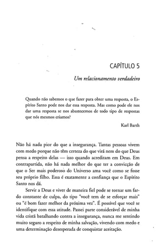 CAPÍTULO 5
Um relacionamento verdadeiro
Quando não sabemos o que fazer para obter uma resposta, o Es­
pírito Santo pode nos dar essa resposta. Mas como pode ele nos
dar uma resposta se nos abastecemos de todo tipo de respostas
que nós mesmos criamos?
Karl Barth
Não há nada pior do que a insegurança. Tantas pessoas vivem
com medo porque não têm certeza do que virá nem do que Deus
pensa a respeito delas — isso quando acreditam em Deus. Em
contrapartida, não há nada melhor do que ter a convicção de
que o Ser mais poderoso do Universo ama você como se fosse
seu próprio filho. Essa é exatamente a confiança que o Espírito
Santo nos dá.
Servir a Deus e viver de maneira fiel pode se tornar um far­
do constante de culpa, do tipo “você tem de se esforçar mais”
ou “é bom fazer melhor da próxima vez”. E possível que você se
identifique com essa atitude. Passei parte considerável de minha
vida cristã batalhando contra a insegurança, nunca me sentindo
muito seguro a respeito de minha salvação, vivendo com medo e
uma determinação desesperada de conquistar aceitação.
 