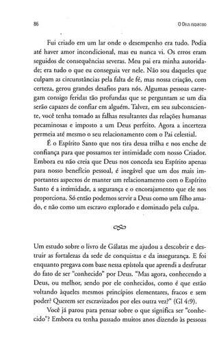 86 0 D eus e s q u e c id o
Fui criado em um lar onde o desempenho era tudo. Podia
até haver amor incondicional, mas eu nunca vi. Os erros eram
seguidos de conseqüências severas. Meu pai era minha autorida­
de; era tudo o que eu conseguia ver nele. Não sou daqueles que
culpam as circunstâncias pela falta de fé, mas nossa criação, com
certeza, gerou grandes desafios para nós. Algumas pessoas carre­
gam consigo feridas tão profundas que se perguntam se um dia
serão capazes de confiar em alguém. Talvez, em seu subconscien­
te, você tenha tomado as falhas resultantes das relações humanas
pecaminosas e imposto a um Deus perfeito. Agora a incerteza
permeia até mesmo o seu relacionamento com o Pai celestial.
E o Espírito Santo que nos tira dessa trilha e nos enche de
confiança para que possamos ter intimidade com nosso Criador.
Embora eu não creia que Deus nos conceda seu Espírito apenas
para nosso benefício pessoal, é inegável que um dos mais im­
portantes aspectos de manter um relacionamento com o Espírito
Santo é a intimidade, a segurança e o encorajamento que ele nos
proporciona. Só então podemos servir a Deus como um filho ama­
do, e não como um escravo explorado e dominado pela culpa.
c$o
Um estudo sobre o livro de Gálatas me ajudou a descobrir e des­
truir as fortalezas da sede de conquistas e da insegurança. E foi
enquanto pregava com base nessa epístola que aprendi a desfrutar
do fato de ser “conhecido” por Deus. “Mas agora, conhecendo a
Deus, ou melhor, sendo por ele conhecidos, como é que estão
voltando àqueles mesmos princípios elementares, fracos e sem
poder? Querem ser escravizados por eles outra vez?” (G1 4:9).
Você já parou para pensar sobre o que significa ser “conhe­
cido”?Embora eu tenha passado muitos anos dizendo às pessoas
 