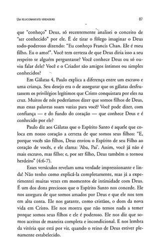 U m r e l a c io n a m e n t o v e r d a d e ir o 87
que “conheço” Deus, só recentemente analisei o conceito de
“ser conhecido” por ele. É de tirar o fôlego imaginar o Deus
todo-poderoso dizendo: “Eu conheço Francis Chan. Ele é meu
filho. Eu o amo!”.Você tem certeza de que Deus diria isso a seu
respeito se alguém perguntasse? Você conhece Deus ou só ou­
viu falar dele? Você e o Criador são amigos íntimos ou simples
conhecidos?
Em Gálatas 4, Paulo explica a diferença entre um escravo e
uma criança. Seu desejo era o de assegurar que os gálatas desfru­
tassem os privilégios legítimos que Cristo conquistara por eles na
cruz. Muitos de nós poderíamos dizer que somos filhos de Deus,
mas essas palavras soam vazias para você? Você pode dizer, com
confiança — e do fundo do coração — que conhece Deus e é
conhecido por ele?
Paulo diz aos Gálatas que o Espírito Santo é aquele que co­
loca em nosso coração a certeza de que somos seus filhos: “E,
porque vocês são filhos, Deus enviou o Espírito de seu Filho ao
coração de vocês, e ele clama: ‘Aba, Pai’. Assim, você já não é
mais escravo, mas filho; e, por ser filho, Deus também o tornou
herdeiro” (4:6-7).
Esses versículos revelam uma verdade impressionante e lin­
da! Não tenho como explicá-la completamente, mas já a expe­
rimentei muitas vezes em momentos de intimidade com Deus.
E um dos dons preciosos que o Espírito Santo nos concede. Ele
nos assegura de que somos amados por Deus e que ele nos tem
em alta conta. Ele nos garante, como cristãos, o dom da nova
vida em Cristo. Ele nos mostra que não temos nada a temer
porque somos seus filhos e ele é poderoso. Ele nos diz que so­
mos aceitos de maneira completa e incondicional. E nos lembra
da vitória que está por vir, quando o reino de Deus estiver ple­
namente estabelecido.
 