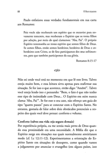 88 0 D eus e s q u e c id o
Paulo enfatizou essas verdades fundamentais em sua carta
aos Romanos:
Pois vocês não receberam um espírito que os escravize para no­
vamente temerem, mas receberam o Espírito que os torna filhos
por adoção, por meio do qual clamamos: “Aba, Pai”. O próprio
Espírito testemunha ao nosso espírito que somos filhos de Deus.
Se somos filhos, então somos herdeiros; herdeiros de Deus e co-
herdeiros com Cristo, se de fato participamos dos seus sofrimen­
tos, para que também participemos da sua glória.
Romanos 8:15-17
c&o
Não sei onde você está no momento em que lê este livro. Talvez
esteja muito bem, e essa leitura sirva apenas para reafirmar sua
situação. Se for isso o que acontece, então digo: “Amém!”.Talvez
você esteja lendo isso e pensando: “Bem, o fato é que não tenho
esse tipo de intimidade com Deus... O Espírito em mim nunca
clama: Aba, Pai’”. Se for esse o seu caso, não ofereço um guia do
tipo “quatro passos” para se conectar com o Espírito Santo. No
entanto, gostaria de falar sobre dois obstáculos potenciais a res­
peito dos quais você deve pensar: conforto e volume.
Conforto (talvez sua vida seja segura demais)
Por experiência própria, eu me sentia mais perto de Deus quan­
do essa proximidade era uma necessidade. A Bíblia diz que o
Espírito surge em situações nas quais normalmente sentiríamos
medo (cf. Lc 12:11-12). Experimentamos a orientação do Es­
pírito Santo em situações de desespero, como quando vamos
a julgamento por anunciar o evangelho (em alguns países, isso
 