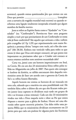 U m r e l a c io n a m e n t o v e r d a d e ir o 89
acontece), quando somos questionados por que cremos em um
Deus que permite______________________________ (complete
com a narrativa da tragédia mundial mais recente) ou quando re­
cebemos uma ligação totalmente inesperada avisando que algum
membro da família morreu.
Jesus se refere ao Espírito Santo como o “Ajudador”ou “Con­
solador” (ou “Confortador”). Permita-me fazer uma pergunta
simples avocê: por que precisaríamos de um Confortador se nossa
vida já fosse confortável? São aqueles que arriscam a vida e sofrem
pelo evangelho (cf. Fp 1:29) que experimentarão com maior fre­
quência a presença divina “sempre com vocês, até o fim dos tem­
pos” (Mt 28:20). Embora esse versículo valha para todos os que
creem (é claro que Deus está sempre conosco), até que ponto nos
importamos ou precisamos saber que o Criador está conosco se
nunca estamos sozinhos nem sentimos necessidade dele?
Certa vez, jantei com um homem impressionante em Seul,
na Coreia. Ele era um dos 23 missionários feitos reféns pelos ta-
libãs no Afeganistão em julho de 2007. Para quem não consegue
se lembrar da história, os talibãs executaram dois daqueles mis­
sionários antes de fazer um acordo com o governo da Coreia do
Sul e os reféns fossem libertados.
Aquele homem me contou os horrores de ser trancado em
uma cela, sabendo que o martírio era uma possibilidade real. Ele
também falou sobre o último dia em que eles ficaram todos pre­
sos juntos (seus captores os dividiram mais tarde em grupos de
três e os levaram a áreas remotas). Cada um dos 23 missionários
rendeu sua vida a Deus naquela noite e disse ao Pai que estava
•disposto a morrer para a glória do Senhor. Houve até uma dis­
cussão sobre quem morreria primeiro. Um deles tinha uma pe­
quena Bíblia que os missionários dividiram secretamente em 23
partes para que cada um pudesse ler alguma parte das Escrituras
 