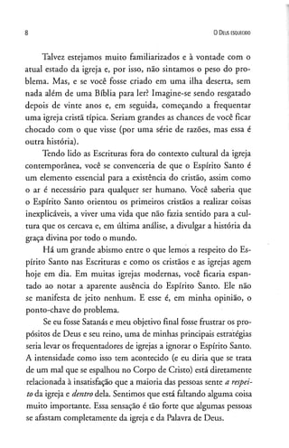 8 0 D eus es q u e c id o
Talvez estejamos muito familiarizados e à vontade com o
atual estado da igreja e, por isso, não sintamos o peso do pro­
blema. Mas, e se você fosse criado em uma ilha deserta, sem
nada além de uma Bíblia para ler? Imagine-se sendo resgatado
depois de vinte anos e, em seguida, começando a freqüentar
uma igreja cristã típica. Seriam grandes as chances de você ficar
chocado com o que visse (por uma série de razões, mas essa é
outra história).
Tendo lido as Escrituras fora do contexto cultural da igreja
contemporânea, você se convenceria de que o Espírito Santo é
um elemento essencial para a existência do cristão, assim como
o ar é necessário para qualquer ser humano. Você saberia que
o Espírito Santo orientou os primeiros cristãos a realizar coisas
inexplicáveis, a viver uma vida que não fazia sentido para a cul­
tura que os cercava e, em última análise, a divulgar a história da
graça divina por todo o mundo.
Há um grande abismo entre o que lemos a respeito do Es­
pírito Santo nas Escrituras e como os cristãos e as igrejas agem
hoje em dia. Em muitas igrejas modernas, você ficaria espan­
tado ao notar a aparente ausência do Espírito Santo. Ele não
se manifesta de jeito nenhum. E esse é, em minha opinião, o
ponto-chave do problema.
Se eu fosse Satanás e meu objetivo final fosse frustrar os pro­
pósitos de Deus e seu reino, uma de minhas principais estratégias
seria levar os freqüentadores de igrejas a ignorar o Espírito Santo.
A intensidade como isso tem acontecido (e eu diria que se trata
de um mal que se espalhou no Corpo de Cristo) está diretamente
relacionada à insatisfação que a maioria das pessoas sente a respei­
to da igreja e dentro dela. Sentimos que está faltando alguma coisa
muito importante. Essa sensação é tão forte que algumas pessoas
se afastam completamente da igreja e da Palavra de Deus.
 