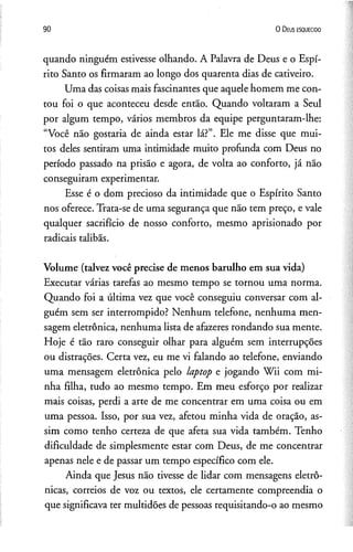 90 O D eus e s q u e c id o
quando ninguém estivesse olhando. A Palavra de Deus e o Espí­
rito Santo os firmaram ao longo dos quarenta dias de cativeiro.
Uma das coisas mais fascinantes que aquele homem me con­
tou foi o que aconteceu desde então. Quando voltaram a Seul
por algum tempo, vários membros da equipe perguntaram-lhe:
“Você não gostaria de ainda estar lá?”. Ele me disse que mui­
tos deles sentiram uma intimidade muito profunda com Deus no
período passado na prisão e agora, de volta ao conforto, já não
conseguiram experimentar.
Esse é o dom precioso da intimidade que o Espírito Santo
nos oferece. Trata-se de uma segurança que não tem preço, e vale
qualquer sacrifício de nosso conforto, mesmo aprisionado por
radicais talibãs.
Volume (talvez você precise de menos barulho em sua vida)
Executar várias tarefas ao mesmo tempo se tornou uma norma.
Quando foi a última vez que você conseguiu conversar com al­
guém sem ser interrompido? Nenhum telefone, nenhuma men­
sagem eletrônica, nenhuma lista de afazeres rondando sua mente.
Hoje é tão raro conseguir olhar para alguém sem interrupções
ou distrações. Certa vez, eu me vi falando ao telefone, enviando
uma mensagem eletrônica pelo laptop e jogando Wii com mi­
nha filha, tudo ao mesmo tempo. Em meu esforço por realizar
mais coisas, perdi a arte de me concentrar em uma coisa ou em
uma pessoa. Isso, por sua vez, afetou minha vida de oração, as­
sim como tenho certeza de que afeta sua vida também. Tenho
dificuldade de simplesmente estar com Deus, de me concentrar
apenas nele e de passar um tempo específico com ele.
Ainda que Jesus não tivesse de lidar com mensagens eletrô­
nicas, correios de voz ou textos, ele certamente compreendia o
que significava ter multidões de pessoas requisitando-o ao mesmo
 