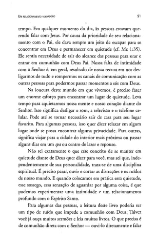 U m r e l a c io n a m e n t o v e r d a d e ir o 91
tempo. Em qualquer momento do dia, âs pessoas estavam que­
rendo falar com Jesus. Por causa da prioridade de seu relaciona­
mento com o Pai, ele dava sempre um jeito de escapar para se
concentrar em Deus e permanecer em quietude (cf. Mc 1:35).
Ele sentia necessidade de sair do alcance das pessoas para orar e
entrar em comunhão com Deus Pai. Nossa falta de intimidade
com o Senhor é, em geral, resultado de nossa recusa em nos des­
ligarmos de tudo e rompermos os canais de comunicação com as
outras pessoas para podermos passar momentos a sós com Deus.
Na loucura deste mundo em que vivemos, é preciso fazer
um enorme esforço para encontrar um lugar de quietude. Leva
tempo para aquietarmos nossa mente e nosso coração diante do
Senhor. Isso significa desligar o som, a televisão e o telefone ce­
lular. Pode até se tornar necessário sair de casa para seu lugar
favorito. Para algumas pessoas, isso quer dizer relaxar em algum
lugar onde se possa encontrar alguma privacidade. Para outras,
significa viajar para a cidade do interior mais próxima ou passar
alguns dias em um spa ou centro de lazer e repouso.
Não sei exatamente o que esse conceito de se manter em
quietude diante de Deus quer dizer para você, mas sei que, inde­
pendentemente de sua personalidade, trata-se de uma disciplina
espiritual. E preciso parar, ouvir e cortar as distrações e os ruídos
de nosso mundo. E quando colocamos em prática essa quietude,
esse sossego, essa sensação de aguardar por alguma coisa, é que
podemos experimentar uma intimidade e um relacionamento
profundo com o Espírito Santo.
Para algumas das pessoas, a leitura deste livro poderia ser
um tipo de ruído que impede a comunhão com Deus. Talvez
você já ouça muitos sermões e leia muitos livros. O que precisa é
de comunhão direta com o Senhor — ouvi-lo diretamente e falar
 