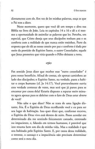 92 0 D eus e s q u e c id o
diretamente com ele. Em vez de ler minhas palavras, ouça as que
o Pai tem a dizer.
Neste momento, quero que você dê um tempo e abra sua
Bíblia no livro de João. Leia os capítulos 14a lóedêasi mes­
mo a oportunidade de assimilar as palavras que ler. Perceba, em
especial, que Cristo deseja que seus discípulos tenham paz e os
conforta com a realidade de que nunca estão sozinhos. Parte da
resposta que ele dá ao nosso anseio por paz e conforto é dada por
meio da provisão do Espírito Santo, o outro Consolador, aquele
que Jesus prometeu que viria quando o Filho deixasse a terra.
Faz sentido Jesus dizer que receber esse “outro consolador” é
para nosso benefício. Afinal de contas, ele apenas caminhou ao
lado dos discípulos; o Espírito Santo, na verdade, passa a habi­
tar o corpo humano (cf. Jo 14:17). Você provavelmente ouviu
essa verdade centenas de vezes, mas será que já parou para se
encantar por causa dela? Estaria disposto a separar meio minu­
to agora apenas para se deleitar com o fato de Deus estar dentro
de você?
Não sabe o que dizer? Não se trata de uma ligação dis­
tante, fria. E o Espírito de Deus escolhendo você e eu para ser
seu lugar de habitação. Isso quer dizer que, conforme escrevo,
o Espírito do Deus vivo está dentro de mim. Posso acordar em
determinado dia me sentindo fisicamente cansado, estressado
ou impaciente, e, falando em termos humanos, é provável que
isso resuma bem um dia de minha vida. Mas a realidade é que
sou habitado pelo Espírito Santo. E, por causa dessa realidade,
o estresse, o cansaço e a impaciência não precisam determinar
como será o meu dia.
 