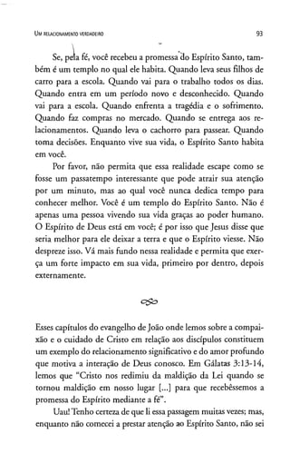Se, peía fé, você recebeu a promessa 3o Espírito Santo, tam­
bém é um templo no qual ele habita. Quando leva seus filhos de
carro para a escola. Quando vai para o trabalho todos os dias.
Quando entra em um período novo e desconhecido. Quando
vai para a escola. Quando enfrenta a tragédia e o sofrimento.
Quando faz compras no mercado. Quando se entrega aos re­
lacionamentos. Quando leva o cachorro para passear. Quando
toma decisões. Enquanto vive sua vida, o Espírito Santo habita
em você.
Por favor, não permita que essa realidade escape como se
fosse um passatempo interessante que pode atrair sua atenção
por um minuto, mas ao qual você nunca dedica tempo para
conhecer melhor. Você é um templo do Espírito Santo. Não é
apenas uma pessoa vivendo sua vida graças ao poder humano.
O Espírito de Deus está em você; é por isso que Jesus disse que
seria melhor para ele deixar a terra e que o Espírito viesse. Não
despreze isso. Vá mais fundo nessa realidade e permita que exer­
ça um forte impacto em sua vida, primeiro por dentro, depois
externamente.
Esses capítulos do evangelho de João onde lemos sobre a compai­
xão e o cuidado de Cristo em relação aos discípulos constituem
um exemplo do relacionamento significativo e do amor profundo
que motiva a interação de Deus conosco. Em Gálatas 3:13-14,
lemos que “Cristo nos redimiu da maldição da Lei quando se
tornou maldição em nosso lugar [...] para que recebêssemos a
promessa do Espírito mediante a fé”.
Uau! Tenho certeza de que li essapassagem muitas vezes; mas,
enquanto não comecei a prestar atenção ao Espírito Santo, não sei
Um r e la c io n a m e n to v e r d a d e ir o 93
 