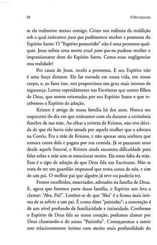 9 4 0 D e u s e s q u e c id o
se ela realmente mexeu comigo. Cristo nos redimiu da maldição
sob a qual estávamos para que pudéssemos receber a promessa do
Espírito Santo. O “Espírito prometido” não é uma promessa qual­
quer. Jesus sofreu uma morte cruel para que eu pudesse receber o
impressionante dom do Espírito Santo. Como ouso negligenciar
essa realidade?
Por causa de Jesus, recebi a promessa. E seu Espírito não
é uma força distante. Ele faz morada em nossa vida, em nosso
corpo, e, ao fazer isso, nos proporciona um grau mais intenso de
segurança. Lemos repetidamente nas Escrituras que somos filhos
de Deus, que somos orientados por seu Espírito Santo e que re­
cebemos o Espírito de adoção.
Kristen é amiga de nossa família há dez anos. Nunca me
esquecerei do dia em que estávamos com ela durante a cerimônia
fúnebre de sua mãe. Ao olhar a tristeza de Kristen, não tive dúvi­
da de que ela havia sido amada por aquela mulher que a adotara
na Coreia. Era a mãe de Kristen, e não apenas uma senhora que
tomara conta dela e pagara por sua comida. Já se passaram anos
desde aquele funeral, e Kristen ainda encontra dificuldade para
falar sobre a mãe sem se emocionar muito. Ela sente falta da mãe.
Esse é o tipo de adoção de que Deus fala nas Escrituras. Não se
trata de ter um guardião impessoal que toma conta de nós, e sim
de um pai. O melhor pai que alguém já teve ou poderia ter.
Fomos escolhidos, enxertados, adotados na família de Deus.
E, agora que fazemos parte dessa família, o Espírito nos leva a
clamar: “Aba, Pai!”. Lembre-se de que “Aba” é a forma mais ínti­
ma de se referir a um pai. É como dizer “paizinho”:a conotação é
de um nível profundo de familiaridade e intimidade. Conforme
o Espírito de Deus fala ao nosso coração, podemos clamar por
Deus chamando-o de nosso “Paizinho”. Começaremos a sentir
esse relacionamento íntimo com muito mais profundidade do
 