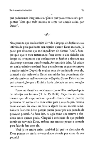Um r e la c io n a m e n to v e r d a d e ir o 9 5
que poderíamos imaginar, a taihponto que*passaremos a nos per­
guntar: “Será que todo mundo se sente tão amado assim por
Deus?”.
c&o
Não permita que seu histórico de vida o impeça de desfrutar essa
intimidade pela qual tanto seu espírito quanto Deus anseiam. Já
passei por situações que me impediram de clamar: “Aba!”. Sem­
pre quis que o meu testemunho fosse como o dos viciados em
drogas ou criminosos que conheceram o Senhor e tiveram sua
vida completamente transformada. Ao contrário deles, fui criado
em um lar cristão e conheci Jesus pessoalmente enquanto cursava
o ensino médio. Depois de muitos anos de caminhada com ele,
comecei a dar meia-volta. Entrei em minha fase pecaminosa de­
pois de conhecer melhor e receber o Espírito Santo. Deixei extin-
guir a convicção que o Espírito havia colocado em meu coração
tantas vezes.
Posso me identificar totalmente com o filho pródigo depois
de esbanjar sua fortuna (cf. Lc 15:11-32). Faço eco aos senti­
mentos que ele experimentou quando comeu com os porcos,
pensando em como seria bom voltar para a casa do pai, mesmo
como escravo. Às vezes, eu passava alguns dias ou mesmo sema­
nas sem falar com Deus porque queria passar por um período de
provação pessoal. Ao fazer isso, eu agia como um escravo e obe­
decia tanto quanto podia. Cheguei à conclusão de que poderia
continuar servindo Deus, embora me sentisse pouco à vontade
para falar de fato com ele.
Você já se sentiu assim também? Já quis se distanciar de
Deus porque se sentia envergonhado demais por causa de seu
pecado?
 